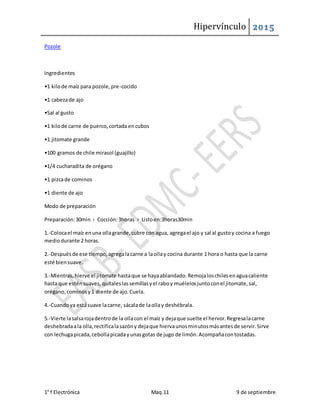 Hipervínculo 2015
1° f Electrónica Maq.11 9 de septiembre
Pozole
Ingredientes
•1 kilode maíz para pozole,pre-cocido
•1 cabezade ajo
•Sal al gusto
•1 kilode carne de puerco,cortada encubos
•1 jitomate grande
•100 gramos de chile mirasol (guajillo)
•1/4 cucharadita de orégano
•1 pizcade cominos
•1 diente de ajo
Modo de preparación
Preparación:30min › Cocción:3horas › Listoen:3horas30min
1.-Colocael maíz enuna ollagrande,cubre con agua, agregael ajo y sal al gustoy cocina a fuego
mediodurante 2 horas.
2.-Despuésde ese tiempo,agregalacarne a laollay cocina durante 1 hora o hasta que la carne
esté biensuave.
3.-Mientras,hierve el jitomate hastaque se hayaablandado.Remojaloschilesenaguacaliente
hasta que esténsuaves,quítaleslassemillasyel raboy muélelosjuntoconel jitomate,sal,
orégano,cominosy1 diente de ajo.Cuela.
4.-Cuandoya estásuave lacarne, sácalade laollay deshébrala.
5.-Vierte lasalsarojadentrode la ollacon el maíz y dejaque suelte el hervor.Regresalacarne
deshebradaala olla,rectificalasazóny dejaque hiervaunosminutosmásantesde servir.Sirve
con lechugapicada,cebollapicadayunasgotas de jugo de limón.Acompañacontostadas.
 