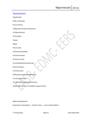 Hipervínculo 2015
1° f Electrónica Maq.11 9 de septiembre
Tamalesde puerco
Ingredientes
Rinde:15 tamales
Para el relleno
•750 gramos de piernade puerco
•2 hojasde laurel
•1/2 cebolla
•4 ajos
•Agua
Para la salsa
•1/2 kilode jitomates
•4 chilesde árbol
•4 chilesmirasol
•1 cucharada de féculade maíz
Para lostamales
•1 kilode masa
•250 gramos de mantecade cerdo
•1 cucharada de sal
•1 cucharada de polvopara hornear
•Hojas secasde maíz remojadasenaguacaliente
Modo de preparación
Preparación:1hora10min › Cocción:1hora › Listo en:2horas10min
 