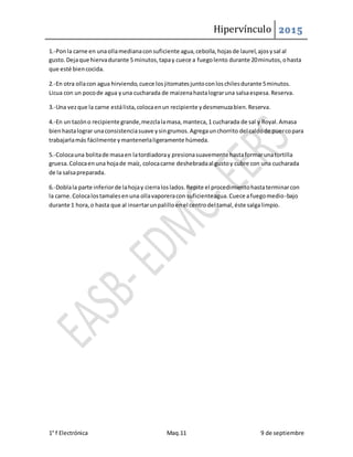 Hipervínculo 2015
1° f Electrónica Maq.11 9 de septiembre
1.-Ponla carne en unaollamedianaconsuficiente agua,cebolla,hojasde laurel,ajosysal al
gusto.Dejaque hiervadurante 5 minutos,tapay cuece a fuegolento durante 20minutos,ohasta
que esté biencocida.
2.-En otra ollacon agua hirviendo,cuece losjitomatesjuntoconloschilesdurante 5minutos.
Licua con un pocode agua yuna cucharada de maizenahastalograruna salsaespesa.Reserva.
3.-Una vezque la carne estálista,colocaenun recipiente ydesmenuzabien.Reserva.
4.-En un tazóno recipiente grande,mezclalamasa,manteca,1 cucharada de sal y Royal.Amasa
bienhastalograr unaconsistenciasuave ysingrumos.Agregaunchorrito del caldode puercopara
trabajarlamás fácilmente ymantenerlaligeramente húmeda.
5.-Colocauna bolitade masaen latordiadoray presionasuavemente hastaformarunatortilla
gruesa.Colocaenuna hojade maíz, colocacarne deshebradaal gustoy cubre con una cucharada
de la salsapreparada.
6.-Doblala parte inferiorde lahojay cierraloslados.Repite el procedimientohastaterminarcon
la carne.Colocalostamalesenuna ollavaporeracon suficienteagua.Cuece afuegomedio-bajo
durante 1 hora,o hasta que al insertarunpalilloenel centrodel tamal,éste salgalimpio.
 