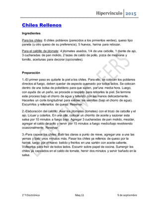 Hipervínculo 2015
1° f Electrónica Maq.11 9 de septiembre
Chiles Rellenos
Ingredientes
Para los chiles: 6 chiles poblanos (parecidos a los pimientos verdes), queso tipo
panela (u otro queso de su preferencia), 5 huevos, harina para rebozar.
Para el caldillo de jitomate: 4 jitomates asados, 1/4 de una cebolla, 1 diente de ajo,
3 cucharadas de pan molido, 2 tazas de caldo de pollo, pizca de mejorana y
tomillo, aceitunas para decorar (opcionales).
Preparación
1.-El primer paso es quitarle la piel a los chiles. Para ello, se colocan los poblanos
directos al fuego, deben quedar de aspecto quemado por todos lados. Se colocan
dentro de una bolsa de polietileno para que suden, por una media hora. Luego,
con ayuda de un paño, se procede a rasparlo para retirarles la piel. Se termina
este proceso bajo el chorro de agua y tallando con las manos delicadamente.
Hacerles un corte longitudinal para extraer las semillas (bajo el chorro de agua).
Escurrirlos y rellenarlos de queso. Reservar.
2.-Elaboración del caldillo: Asar los jitomates (tomates) con el trozo de cebolla y el
ajo. Licuar y colarlos. En una olla, colocar un chorrito de aceite y sazonar esta
salsa por 10 minutos a fuego bajo. Agregar 3 cucharadas de pan molido, mezclar,
agregar el caldo de pollo y hervir por 15 minutos a fuego medio/bajo revolviendo
ocasionalmente. Reservar.
3.-Para capear los chiles: Batir las claras a punto de nieve, agregar una a una las
yemas y batir unos minutos más. Pasar los chiles ya rellenos de queso por la
harina, luego por el huevo batido y freirlos en una sartén con aceite caliente.
Voltearlos para freir de todos lados. Escurrir sobre papel de cocina. Sumergir los
chiles ya capeados en el caldo de tomate, hervir dos minutos y servir bañado en la
salsa.
 