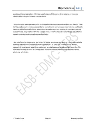 Hipervínculo 2015
1° f Electrónica Maq.11 9 de septiembre
puedesutilizarunapicadoraeléctrica,susafiladascuchillasconvertiránlacarne entrozosde
tamañoadecuadopara rellenarlasquesadillas.
A continuación,vamosacalentarlastortitas de harinaun poco enuna sarténo una plancha.Estas
tortitastradicionalesmexicanasse elaborannormalmenteconharinade maíz. Esto nosfacilitarála
tarea de doblarlasconel relleno.Ve poniendoencadatortitauna porciónde carne y un pocode
quesorallado.Despuéslasdoblamosylaspasamospor lamismasarténcaliente porlaque hemos
pasadohasta que esténdoradaspor amboslados.
Hay otra formade prepararlas,que envezde doblarlas tortitaspor lamitad,consiste entapar la
tortitaque tiene el rellenoconotra tortitapor encima.Si optaspor hacerlode estamanera,
despuésde pasarlasporla sarténse partenpor la mitadpara que te seamás fácil comerlas.A la
hora de servirla quesadillade carne puedesacompañarlaconunamezclade cebolla,cilantro,
pimienta,sal ylimón.
 