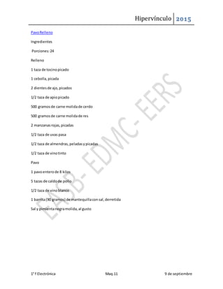 Hipervínculo 2015
1° f Electrónica Maq.11 9 de septiembre
PavoRelleno
Ingredientes
Porciones:24
Relleno
1 taza de tocinopicado
1 cebolla,picada
2 dientesde ajo,picados
1/2 taza de apiopicado
500 gramosde carne molidade cerdo
500 gramosde carne molidade res
2 manzanasrojas,picadas
1/2 taza de uvas pasa
1/2 taza de almendras,peladasypicadas
1/2 taza de vinotinto
Pavo
1 pavoenterode 8 kilos
5 tazas de caldode pollo
1/2 taza de vinoblanco
1 barrita(90 gramos) de mantequillaconsal,derretida
Sal y pimientanegramolida,al gusto
 