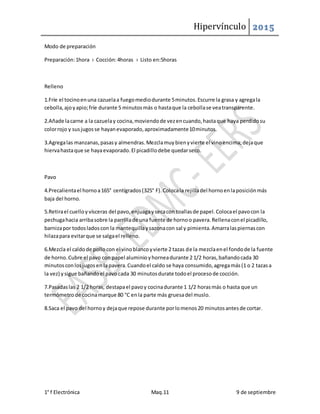 Hipervínculo 2015
1° f Electrónica Maq.11 9 de septiembre
Modo de preparación
Preparación:1hora › Cocción:4horas › Listo en:5horas
Relleno
1.Fríe el tocinoenuna cazuelaa fuegomediodurante 5minutos.Escurre la grasa y agregala
cebolla,ajoyapio;fríe durante 5 minutosmás o hastaque la cebollase veatransparente.
2.Añade lacarne a la cazuelay cocina,moviendode vezencuando,hastaque haya perdidosu
colorrojo y susjugosse hayanevaporado,aproximadamente10minutos.
3.Agregalas manzanas,pasasy almendras.Mezclamuybienyvierte el vinoencima;dejaque
hiervahastaque se hayaevaporado.El picadillodebe quedarseco.
Pavo
4.Precalientael hornoa165° centígrados(325° F).Colocala rejilladel hornoenlaposiciónmás
baja del horno.
5.Retirael cuelloyvísceras del pavo,enjuagaysecacon toallasde papel.Colocael pavocon la
pechugahacia arribasobre la parrillade una fuente de hornoo pavera.Rellenaconel picadillo,
barnizapor todosladoscon la mantequillaysazonacon sal y pimienta.Amarralaspiernascon
hilazapara evitarque se salgael relleno.
6.Mezcla el caldode pollocon el vinoblancoyvierte 2 tazas de la mezclaenel fondode la fuente
de horno.Cubre el pavo con papel aluminioyhorneadurante 2 1/2 horas,bañandocada 30
minutosconlosjugosen lapavera.Cuandoel caldo se haya consumido,agregamás(1 o 2 tazasa
la vez) ysigue bañandoel pavocada 30 minutosdurate todoel procesode cocción.
7.Pasadaslas 2 1/2 horas, destapael pavoy cocinadurante 1 1/2 horasmás o hasta que un
termómetrode cocinamarque 80 °C enla parte más gruesadel muslo.
8.Saca el pavo del hornoy dejaque repose durante porlomenos20 minutosantesde cortar.
 