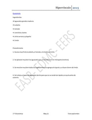 Hipervínculo 2015
1° f Electrónica Maq.11 9 de septiembre
Guacamole
Ingredientes
•4 aguacatesgrandesmaduros
•½ cebolla
•1 tomate
•1 ramillete cilantro
•1 chile serranoojalapeño
•1 limón
Procedimiento
1.-Se pica muyfinitolacebolla,el tomate,el cilantroyel chile.
2.-Se aplastanmuybienlosaguacatescon un tenedoroenun molcajete (mortero).
3.-Se mezclanmuybientodoslosingredientesyse agregasal al gusto y unbuenchorro de limón.
4.-Se le dejaun huesode aguacate dentropara que no se oxide tanrápidoy se quitaantesde
comerlo.
 