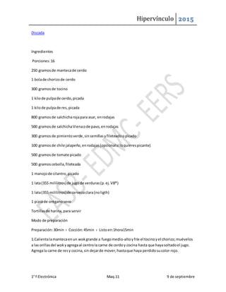 Hipervínculo 2015
1° f Electrónica Maq.11 9 de septiembre
Discada
Ingredientes
Porciones:16
250 gramosde mantecade cerdo
1 bolade chorizode cerdo
300 gramosde tocino
1 kilode pulpade cerdo,picada
1 kilode pulpade res,picada
800 gramosde salchicharojapara asar, enrodajas
500 gramosde salchichaVienaode pavo,enrodajas
300 gramosde pimientoverde,sinsemillasyfileteadoopicado
100 gramosde chile jalapeño,enrodajas(opcionalsi loquierespicante)
500 gramosde tomate picado
500 gramoscebolla,fileteada
1 manojode cilantro,picado
1 lata(355 mililitros)de jugode verduras(p.ej.V8®)
1 lata(355 mililitros)de cervezaclara(noligth)
1 pizcade oréganoseco
Tortillasde harina,para servir
Modo de preparación
Preparación:30min › Cocción:45min › Listoen:1hora15min
1.Calientalamantecaenun wokgrande a fuegomedio-altoyfríe el tocinoyel chorizo;muévelos
a las orillasdel wokyagregaal centrola carne de cerdoy cocina hasta que hayasoltadoel jugo.
Agregala carne de resy cocina,sin dejarde mover,hastaque haya perdidosucolor rojo.
 