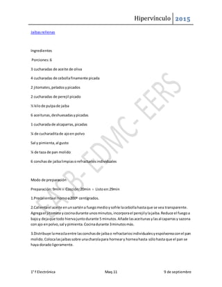 Hipervínculo 2015
1° f Electrónica Maq.11 9 de septiembre
Jaibasrellenas
Ingredientes
Porciones:6
3 cucharadas de aceite de oliva
4 cucharadas de cebollafinamente picada
2 jitomates,peladosypicados
2 cucharadas de perejil picado
½ kilode pulpade jaiba
6 aceitunas,deshuesadasypicadas
1 cucharada de alcaparras,picadas
¼ de cucharaditade ajoen polvo
Sal y pimienta,al gusto
¼ de taza de pan molido
6 conchasde jaibalimpiasorefractariosindividuales
Modo de preparación
Preparación:9min › Cocción:20min › Listoen:29min
1.Precalientael hornoa200º centígrados.
2.Calientael aceite enunsarténa fuegomedioysofríe lacebollahastaque se vea transparente.
Agregael jitomate ycocinadurante unosminutos,incorporael perejilylajaiba.Reduce el fuegoa
bajoy dejaque todo hiervajuntodurante 5 minutos.Añade lasaceitunasylasalcaparrasy sazona
con ajo enpolvo,sal ypimienta.Cocinadurante 3minutosmás.
3.Distribuye lamezclaentre lasconchasde jaibao refractariosindividualesyespolvoreaconel pan
molido.Colocalasjaibassobre unacharolapara horneary horneahasta sólohasta que el pan se
haya doradoligeramente.
 