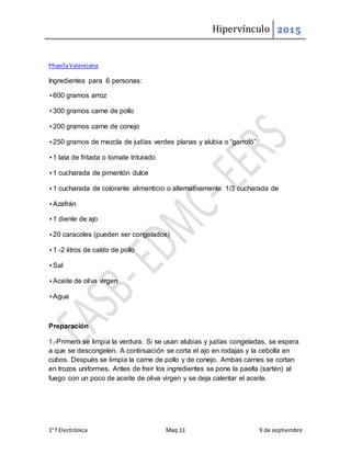 Hipervínculo 2015
1° f Electrónica Maq.11 9 de septiembre
PhaellaValenciana
Ingredientes para 6 personas:
•600 gramos arroz
•300 gramos carne de pollo
•200 gramos carne de conejo
•250 gramos de mezcla de judías verdes planas y alubia o “garrofó”
•1 lata de fritada o tomate triturado
•1 cucharada de pimentón dulce
•1 cucharada de colorante alimenticio o alternativamente 1/3 cucharada de
•Azafrán
•1 diente de ajo
•20 caracoles (pueden ser congelados)
•1 -2 litros de caldo de pollo
•Sal
•Aceite de oliva virgen
•Agua
Preparación
1.-Primero se limpia la verdura. Si se usan alubias y judías congeladas, se espera
a que se descongelen. A continuación se corta el ajo en rodajas y la cebolla en
cubos. Después se limpia la carne de pollo y de conejo. Ambas carnes se cortan
en trozos uniformes. Antes de freír los ingredientes se pone la paella (sartén) al
fuego con un poco de aceite de oliva virgen y se deja calentar el aceite.
 