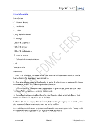 Hipervínculo 2015
1° f Electrónica Maq.11 9 de septiembre
Pato a la Naranjada
Ingredientes
•2 Patosde 1k aprox.
•2 Zanahorias
•1 Cebolla
•200 g de tocinoibérico
•4 Naranjas
•200 ml de vinoblanco
•100 ml de brandy
•300 ml de caldode carne
•2 ramas de romero
•1 Cucharada de pimientaengrano
•Sal
•Aceite de oliva
Elaboración
1.- Echa sal al gustoa lospatos y enel interiorle poneslaramade romero,ahoracon hilo de
bramante o similarlosataspara que no se abran.
2.- En una cazuelagrande echas3 cucharadas de aceite de oliva,lopunesafuegomedio.Cuando
el aceite esté caliente echael tocinoylosofríesunminuto.
3.-Añadeslacebollayzanahoria,echasun poco de sal y lapimientaengrano.Le das un par de
vueltasyañadeslospatos,losdoras por losdoslados.
4.-Cuandolospatosesténdoradosechasel brandyy lo dejasreducirunminuto.Echael vino
blancoy lomismo,que reduzcaun par de minutos.
5.-Vierte el zumode naranjayel caldo de carne,le bajas el fuegoydejasque se cuezanlospatos
dos horas,dandola vueltaalos patos para que se cuezanbien.
6.-Estarán listoscuandoesténtiernos,compruébalopinchándolosconuncuchillo.Cuandoestén
tiernosañadeslanaranjatroceada y lodejas10 mina fuegomedio.
 