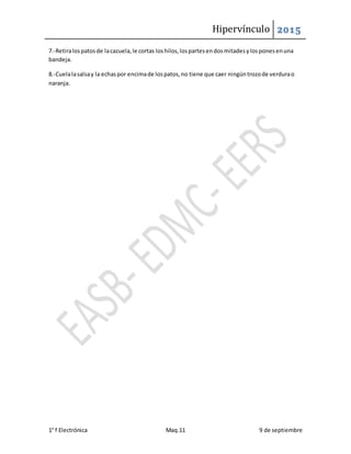 Hipervínculo 2015
1° f Electrónica Maq.11 9 de septiembre
7.-Retiralospatosde lacazuela,le cortas loshilos,lospartesendosmitadesylosponesenuna
bandeja.
8.-Cuelalasalsay la echaspor encimade lospatos,no tiene que caer ningúntrozode verdurao
naranja.
 