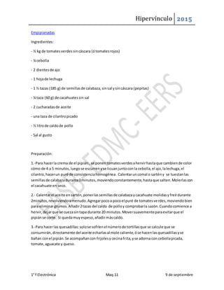 Hipervínculo 2015
1° f Electrónica Maq.11 9 de septiembre
Empipianadas
Ingredientes:
- ½ kg de tomatesverdessincáscara (ótomatesrojos)
- ¼ cebolla
- 2 dientesde ajo
- 1 hojade lechuga
- 1 ½ tazas (185 g) de semillasde calabaza,sinsal ysincáscara (pepitas)
- ¼ taza (60 g) de cacahuatessin sal
- 2 cucharadasde aceite
- una taza de cilantropicado
- ½ litrode caldode pollo
- Sal al gusto
Preparación:
1.-Para hacerla crema de el pipián:,se ponentomatesverdesahervirhastaque cambiende color
cómo de 4 a 5 minutos,luegose escurrenyse licuanjuntoconla cebolla,el ajo,lalechuga,el
cilantro,hacerun puré de consistenciahomogénea. Calentaruncomal o sartény se tuestanlas
semillasde calabazadurante3minutos,moviendoconstantemente,hastaque salten.Molerlascon
el cacahuate en seco.
2.- Calentarel aceite ensartén,ponerlassemillasde calabazaycacahuate molidasyfreírdurante
2minutos,revolviendoamenudo.Agregarpocoa pocoel puré de tomatesverdes,moviendobien
para eliminargrumos.Añadir2tazas del caldo de polloy comprobarla sazón.Cuandocomience a
hervir,dejarque se cuezasintapa durante 20 minutos.Moversuavementeparaevitarque el
pipiánse corte. Si quedamuyespeso,añadirmáscaldo.
3.-Para hacerlas quesadillas:solose sofríenel númerode tortillasque se calcule que se
consumirán,directamente del aceite echarlasal mole caliente,óse hacenlasquesadillasyse
bañan conel pipián.Se acompañancon frijolesycecinafrita,yse adorna con cebollapicada,
tomate,aguacate y queso.
 