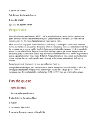 6 yemas de huevo
3/4 de taza de clara de huevo
1 taza de azúcar
1/2 taza de jugo de limón
Preparación
Pre-cocinelamasa para la tarta a 350 F (190C), picando el centro con un tenedor, poniendo un
papel encerado encimay rellenando con frijoles (paraevitar que se deforme). Cocínelo por 25
minutos, quite los frijoles yel papel encerado ydeje que se enfríe.
Mezcle el azúcar, el jugo de limón, la ralladura de limóny la mantequilla en un sartén hasta que
hierva, moviendo conuna cuchara de madera. Quite la ralladura de limón (colando la mezcla). Bata
las yemas de huevo con un batidor de globo hasta que estén liquidas. Agregue 1/4 de la mezcla de
yemas a la mezclade limón. Regrese lamezcla al sartén y espere a que hierva. Incorpore conun
batidor de globo el resto de las yemas. Siga moviendo constantemente conel batidor de globo hasta
que se espese lamezcla y este a punto de hervir. Ponga el relleno de limónenun recipiente ytape
conun plástico directo conlamezcla(para evitar que se forme una nata encima). Refrigere y
reserve.
Ponga la mezclade limónsobre la tarta que se horneo. Reserve.
Para preparar el merengue, bata las claras con el azúcar hasta punto de turrón. Ponga la mitad del
merengue sobre latarta. Ponga el resto del merengue enuna dulla y haga "picos" sobre el
merengue, para decorar latarta.Cocine la tartaa 450 F (230°C) paraque se dore el merengue.
Pay de queso
Ingredientes
1 lata de leche condensada
1 lata de leche Carnation Clavel
5 huevos
1 cucharada de vainilla
1 paquete de queso crema philadelphia
 