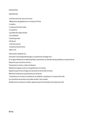 Caldode Res
Ingredientes
1 kilode carne de vaca con hueso
200 gramos de garbanzosenremojo12 horas
1 cebolla
1 mazorca de maíz crudo
1 zanahoria
1 puñadode judíasverdes
1/2 calabacín
1 patata grande
1/4 de col
3 dientesde ajo
12 granosde pimienta
agua y sal.
Cómohacer caldode res
Llenamos unaollagrande de agua y la ponemosal fuegovivo.
En el agua añadimoslacebollapelada,lapimienta,losdientesde ajopeladosyunpocode sal.
Dejamosque comience ahervir.
Troceamosla carne a cubos medianos.
Añadimosal agua lacarne y losgarbanzosenremojo.
Dejamosque hiervaafuegovivodurante al menos60 minutos.
Mientraslimpiamosypreparamoslasverduras.
Troceamosen 4 trozos la zanahoria,el calabacín,lapatata y la mazorca de maíz.
Les quitamoslaspuntasa lasjudías verdes. biencocido.
Añadimoslasverdurasal caldoy dejamosque hiervatodojuntohastaque esté
Birria
 