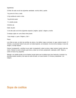 Ingredientes
2 Chiles de cada una de las siguientes variedades anchos árbol y pasilla
1 kg carne de chivo o cerdo
½ Kg costillas de cerdo o chivo
1 kg jitomate asado
1 ½ cebolla picada
2 dientes ajo
Caldo de pollo
¼ de cdta cada una de las siguientes especies: jengibre, ajonjolí, orégano y tomillo
2 naranjas agrias en zumo Salsa chile picante
1 taza vinagre a gusto Orégano y Sal +
Pasos
Los chiles se asan, se retira las semillas, las venas y los rabillos; luego se remojan en agua caliente durante 15
minutos y se procesan hasta licuar junto con todas especies, se incorporan el zumo de las naranjas, la taza de
vinagre y se deja reposar.
Colocar la preparación y rectificar la sal, verter la preparación sobre la carne y dejar macerar durante toda una
noche. Colocar la carne en fuente para horno y dorar con el horno previamente calentado a 200º. Retirar y
cortar en trozos muy pequeños.
Rehogar una cebolla picada con los dientes de ajos hasta que la cebolla tome color traslucido, incorporar los
jitomates asados picados y dos tazas de caldo de pollo, se cuece durante 15 minutos y espolvorear con
orégano.
Sopa de coditos
 