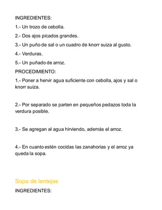 INGREDIENTES:
1.- Un trozo de cebolla.
2.- Dos ajos picados grandes.
3.- Un puño de sal o un cuadro de knorr suiza al gusto.
4.- Verduras.
5.- Un puñado de arroz.
PROCEDIMIENTO:
1.- Poner a hervir agua suficiente con cebolla, ajos y sal o
knorr suiza.
2.- Por separado se parten en pequeños pedazos toda la
verdura posible.
3.- Se agregan al agua hirviendo, además el arroz.
4.- En cuanto estén cocidas las zanahorias y el arroz ya
queda la sopa.
Sopa de lentejas
INGREDIENTES:
 
