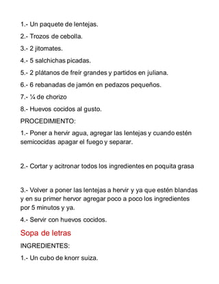 1.- Un paquete de lentejas.
2.- Trozos de cebolla.
3.- 2 jitomates.
4.- 5 salchichas picadas.
5.- 2 plátanos de freír grandes y partidos en juliana.
6.- 6 rebanadas de jamón en pedazos pequeños.
7.- ¼ de chorizo
8.- Huevos cocidos al gusto.
PROCEDIMIENTO:
1.- Poner a hervir agua, agregar las lentejas y cuando estén
semicocidas apagar el fuego y separar.
2.- Cortar y acitronar todos los ingredientes en poquita grasa
3.- Volver a poner las lentejas a hervir y ya que estén blandas
y en su primer hervor agregar poco a poco los ingredientes
por 5 minutos y ya.
4.- Servir con huevos cocidos.
Sopa de letras
INGREDIENTES:
1.- Un cubo de knorr suiza.
 