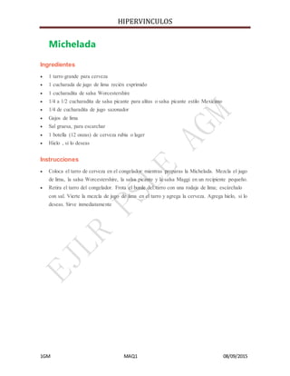 HIPERVINCULOS
1GM MAQ1 08/09/2015
Michelada
Ingredientes
 1 tarro grande para cerveza
 1 cucharada de jugo de lima recién exprimido
 1 cucharadita de salsa Worcestershire
 1/4 a 1/2 cucharadita de salsa picante para alitas o salsa picante estilo Mexicano
 1/4 de cucharadita de jugo sazonador
 Gajos de lima
 Sal gruesa, para escarchar
 1 botella (12 onzas) de cerveza rubia o lager
 Hielo , si lo deseas
Instrucciones
 Coloca el tarro de cerveza en el congelador mientras preparas la Michelada. Mezcla el jugo
de lima, la salsa Worcestershire, la salsa picante y la salsa Maggi en un recipiente pequeño.
 Retira el tarro del congelador. Frota el borde del tarro con una rodaja de lima; escárchalo
con sal. Vierte la mezcla de jugo de lima en el tarro y agrega la cerveza. Agrega hielo, si lo
deseas. Sirve inmediatamente
 