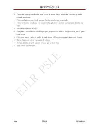 HIPERVINCULOS
1GM MAQ1 08/09/2015
 Toma dos sogas y entrelázalas para formar la trenza; luego aplana los extremos y únelos
creando un círculo.
 Coloca cada trenza en círculo en una charola para hornear engrasada.
 Cubre las trenzas en círculo con un envoltorio plástico y permite que crezcan durante una
hora.
 Precalienta el horno a 350°F.
 Para pintar, bate el huevo con el agua para preparar esta mezcla. Luego con un pincel, pinta
cada trenza.
 Coloca un huevo crudo en medio de cada trenza (el huevo se cocinará junto con el pan).
 Rocía el pan con azúcar o grageas de colores.
 Hornea durante 25 a 30 minutos o hasta que se dore bien.
 Deja enfriar en una rejilla.
 
