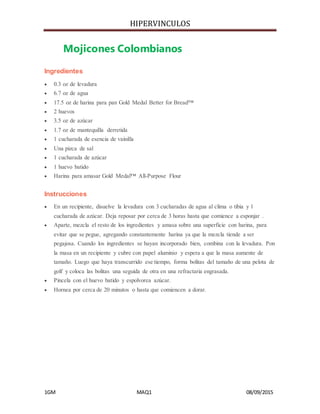 HIPERVINCULOS
1GM MAQ1 08/09/2015
Mojicones Colombianos
Ingredientes
 0.3 oz de levadura
 6.7 oz de agua
 17.5 oz de harina para pan Gold Medal Better for Bread™
 2 huevos
 3.5 oz de azúcar
 1.7 oz de mantequilla derretida
 1 cucharada de esencia de vainilla
 Una pizca de sal
 1 cucharada de azúcar
 1 huevo batido
 Harina para amasar Gold Medal™ All-Purpose Flour
Instrucciones
 En un recipiente, disuelve la levadura con 3 cucharadas de agua al clima o tibia y 1
cucharada de azúcar. Deja reposar por cerca de 3 horas hasta que comience a esponjar .
 Aparte, mezcla el resto de los ingredientes y amasa sobre una superficie con harina, para
evitar que se pegue, agregando constantemente harina ya que la mezcla tiende a ser
pegajosa. Cuando los ingredientes se hayan incorporado bien, combina con la levadura. Pon
la masa en un recipiente y cubre con papel aluminio y espera a que la masa aumente de
tamaño. Luego que haya transcurrido ese tiempo, forma bolitas del tamaño de una pelota de
golf y coloca las bolitas una seguida de otra en una refractaria engrasada.
 Pincela con el huevo batido y espolvorea azúcar.
 Hornea por cerca de 20 minutos o hasta que comiencen a dorar.
 