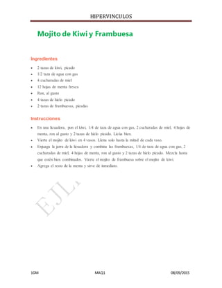 HIPERVINCULOS
1GM MAQ1 08/09/2015
Mojito de Kiwi y Frambuesa
Ingredientes
 2 tazas de kiwi, picado
 1/2 taza de agua con gas
 4 cucharadas de miel
 12 hojas de menta fresca
 Ron, al gusto
 4 tazas de hielo picado
 2 tazas de frambuesas, picadas
Instrucciones
 En una licuadora, pon el kiwi, 1/4 de taza de agua con gas, 2 cucharadas de miel, 4 hojas de
menta, ron al gusto y 2 tazas de hielo picado. Licúa bien.
 Vierte el mojito de kiwi en 4 vasos. Llena solo hasta la mitad de cada vaso.
 Enjuaga la jarra de la licuadora y combina las frambuesas, 1/4 de taza de agua con gas, 2
cucharadas de miel, 4 hojas de menta, ron al gusto y 2 tazas de hielo picado. Mezcla hasta
que estén bien combinados. Vierte el mojito de frambuesa sobre el mojito de kiwi.
 Agrega el resto de la menta y sirve de inmediato.
 