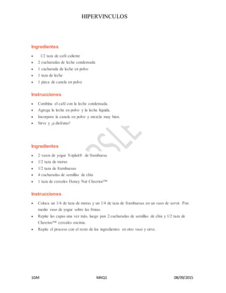 HIPERVINCULOS
1GM MAQ1 08/09/2015
Ingredientes
 1/2 taza de café caliente
 2 cucharadas de leche condensada
 1 cucharada de leche en polvo
 1 taza de leche
 1 pizca de canela en polvo
Instrucciones
 Combina el café con la leche condensada.
 Agrega la leche en polvo y la leche líquida.
 Incorpora la canela en polvo y mezcla muy bien.
 Sirve y ¡a disfrutar!
Ingredientes
 2 vasos de yogur Yoplait® de frambuesa
 1/2 taza de moras
 1/2 taza de frambuesas
 4 cucharadas de semillas de chía
 1 taza de cereales Honey Nut Cheerios™
Instrucciones
 Coloca un 1/4 de taza de moras y un 1/4 de taza de frambuesas en un vaso de servir. Pon
medio vaso de yogur sobre las frutas.
 Repite las capas una vez más, luego pon 2 cucharadas de semillas de chía y 1/2 taza de
Cheerios™ cereales encima.
 Repite el proceso con el resto de los ingredientes en otro vaso y sirve.
 