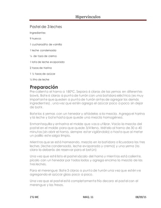 Hipervínculos
1°G MC MAQ. 11 08/09/15
Pastel de 3 leches
Ingredientes:
9 huevos
1 cucharadita de vainilla
1 leche condensada
¼ de taza de crema
1 lata de leche evaporada
2 tazas de harina
1 ½ tazas de azúcar
½ litro de leche
Preparación
Pre-calienta el horno a 180ºC. Separa 6 claras de las yemas en diferentes
bowls. Bate 6 claras a punto de turrón con una batidora eléctrica (es muy
importante que queden a punto de turrón antes de agregar los demás
ingredientes) , una vez que estén agrega el azúcar poco a poco sin dejar
de batir.
Bate las 6 yemas con un tenedor y añádelas a la mezcla. Agrega el harina
y la leche y bate hasta que quede una mezcla homogénea.
Enmantequilla y enharina el molde que vas a utilizar. Vacía la mezcla del
pastel en el molde para que quede 3/4 lleno. Mételo al horno de 30 a 40
minutos (sin abrir el horno, siempre estar vigilándolo) o hasta que al meter
un palillo este salga limpio.
Mientras que se está horneando, mezcla en la batidora o licuadora las tres
leches (leche condensada, leche evaporada y crema) y una yema (la
clara la deberás de reservar para el betún)
Una vez que esté listo el pastel sácalo del horno y mientras está caliente,
pícalo con un tenedor por todos lados y agrega encima la mezcla de las
tres leches.
Para el merengue: Bate 3 claras a punto de turrón una vez que estén ve
agregando el azúcar glass poco a poco.
Una vez que el pastel esté completamente frío decora el pastel con el
merengue y las fresas.
 