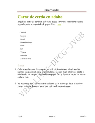 Hipervínculos
1°G MC MAQ. 11 08/09/15
Carne de cerdo en adobo
Exquisita carne de cerdo en dobo que puede servirnos como tapa o como
segundo plato acompañado de papas fritas....mas
2
Tomillo
Romero
Perejil
Pimentóndulce
Curry
Sal
Vinagre
Pimienta
Aceite de oliva
+
Pasos
1. Colocamos la carne de cerdo en un bol, salpimentamos, añadimos las
hierbas y especies al gusto y completamos con un buen chorro de aceite y
un chorrito de vinagre. Tapamos con papel film y dejamos un par de horitas
en la nevera.
+
2. Ya podemos freír. En una sartén caliente y sin aceite (ya lleva el adobo)
vamos echando la carne hasta que esté en el punto deseado.
 