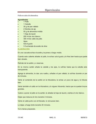 Hipervínculos
1°G MC MAQ. 11 08/09/15
Polloen salsa de almendras
Ingredientes
 1 Pollo
 1 Cebolla
 30 g de pan rallado
 2 Dientes de ajo
 50 g de almendra molida
 1 Hoja de laurel
 200 ml de vino blanco
 300 ml de caldo de pollo
 Agua
 Sal al gusto
 3 Cucharada de aceite de oliva
ELABORACIÓN
En una cazuela echas el aceite y la pones a fuego medio.
Cuando este caliente añades el pollo, le echas sal al gusto y lo fríes bien hasta que quede
bien dorado.
Retíralo de la sartén y o reservas.
En la misma sartén añade la cebolla y los ajos, lo sofríes hasta que la cebolla este
transparente.
Agrega la almendra, le das una vuelta y añades el pan rallado, lo sofríes durante un par
de minutos.
Vierte el contenido de la sartén en la trituradora, le echas un poco de agua y lo trituras
bien.
Vierte también el caldo en la trituradora y lo sigues triturando, hasta que no queden trozos
grandes.
Vuelve a poner el pollo en la sartén, le añades la hoja de laurel y viertes el vino blanco.
Dejas que reduzca el vino durante 2 minutos.
Vierte el caldo junto con el triturado, lo remueves bien.
Lo dejas a fuego lento durante 20 minutos.
Ya lo tienes preparado.
 