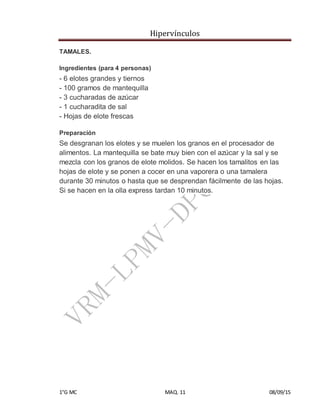 Hipervínculos
1°G MC MAQ. 11 08/09/15
TAMALES.
Ingredientes (para 4 personas)
- 6 elotes grandes y tiernos
- 100 gramos de mantequilla
- 3 cucharadas de azúcar
- 1 cucharadita de sal
- Hojas de elote frescas
Preparación
Se desgranan los elotes y se muelen los granos en el procesador de
alimentos. La mantequilla se bate muy bien con el azúcar y la sal y se
mezcla con los granos de elote molidos. Se hacen los tamalitos en las
hojas de elote y se ponen a cocer en una vaporera o una tamalera
durante 30 minutos o hasta que se desprendan fácilmente de las hojas.
Si se hacen en la olla express tardan 10 minutos.
 