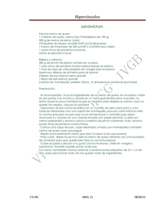Hipervínculos
1°G MC MAQ. 11 08/09/15
sandwichon
Para la crema de queso:
1 ½ Barras de queso crema (Uso Philadelphia de 190 g)
500 g de crema de leche (Lala)
4 Paquetes de Queso amarillo Kraft con 8 rebanadas
1 Frasco de mayonesa de 500 g Kraft o Costeña tipo casero
1 Latas chica de pimientos morrones
Leche evaporada Clavel
Relleno y adornos:
500 g de jamón de pierna cortado en cuadros
1 Lata chica de pimiento morrón adicional para el adorno
1 Lata de rajas de chile jalapeño en vinagre para el adorno
Aceitunas rellenas de pimiento para el adorno
2 Barras de pan blanco extra grande
1 Barra de pan blanco grande
2 barras de mantequilla, prefiero Gloria. A temperatura ambiente (pomada)
Preparación:
· En el procesador, licua los ingredientes de la crema de queso; en licuadora, hazlo
en dos partes si es mucho y vacíalo en un tazón grande Revuelve muy bien. La
leche clavel es poca cantidad la que se necesita para aligerar la crema y que no
quede tan espesa, calcula la cantidad
· Descorteza el pan (corta las orillas con un cuchillo de sierra para pan) y unta
todas las rebanadas con una capita de mantequilla, procura cubrir hasta la orilla,
no omitas este paso es para que no se remoje el pan y también para sabor.
Acomoda 3 x 4 panes en una charola forrada con papel aluminio. Cubre con
crema preparada y encima coloca cuadritos de jamón cubriendo todo, encima
pones tiritas de pimiento morrón finitas
· Coloca otra capa de pan, cada rebanada untada con mantequilla y también
crema de queso para que pegue
· Repite el procedimiento hasta que sean 5 capas (o las que quieras)
· Para cubrir, debes licuar muy bien la crema de queso restante con una licuadora
de inmersión para que quede bien tersa (o usa la licuadora)
· Cubre el pastel y decora a tu gusto con los morrones, chiles en vinagre y
zanahorias. También puedes poner aceitunas
Con estas cantidades hicimos además 2 sandwichones pequeños de 2 x 1 x 4 de
alto, para aprovechar todo. No nos quedó nada de ingredientes.
 