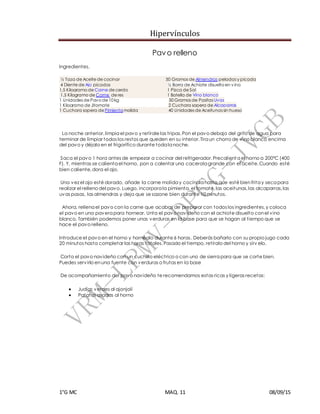 Hipervínculos
1°G MC MAQ. 11 08/09/15
Pavo relleno
Ingredientes.
½ Taza de Aceite de cocinar 50 Gramos de Almendras peladas y picada
4 Diente de Ajo picados ½ Barra de Achiote disuelto en v ino
1,5 Kilogramo de Carne de cerdo 1 Pizca de Sal
1,5 Kilogramo de Carne de res 1 Botella de Vino blanco
1 Unidades de Pavo de 10 kg 50 Gramos de Pasitas Uvas
1 Kilogramo de Jitomate 2 Cuchara sopera de Alcaparras
1 Cuchara sopera de Pimientamolida 40 Unidades de Aceitunas sin hueso
La noche anterior, limpia el pavo y retírale las tripas.Pon el pavo debajo del grifo de agua para
terminar de limpiar todos los restos que queden en su interior.Tira un chorro de vino blanco encima
del pavo y déjalo en el frigorífico durante toda la noche.
Saca el pavo 1 hora antes de empezar a cocinar del refrigerador.Precalient a el horno a 200ºC (400
F). Y, mientras se calienta el horno, pon a calentar una cacerola grande con el aceite.Cuando esté
bien caliente,dora el ajo.
Una vez el ajo esté dorado, añade la carne molida y cocínala hasta que esté bienfrita y seca para
realizar el relleno del pavo. Luego, incorpora la pimienta, el tomate,las aceitunas,las alcaparras,las
uvas pasas, las almendras y deja que se sazone bien durante 10 minutos.
Ahora, rellena el pavo con la carne que acabas de preparar con todos los ingredientes,y coloca
el pavo en una pavera para hornear. Unta el pavo navideño con el achiote disuelto conel vino
blanco. También podemos poner unas verduras en la base para que se hagan al tiempo que se
hace el pavo relleno.
Introduce el pavo en el horno y hornéalo durante 6 horas. Deberás bañarlo con su propio jugo cada
20 minutos hasta completar las horas totales.Pasado el tiempo, retíralo del horno y sírv elo.
Corta el pavo navideño con un cuchillo eléctrico o con uno de sierra para que se corte bien.
Puedes servirlo enuna fuente con verduras o frutas en la base
De acompañamiento del pavo navideño te recomendamos estas ricas y ligeras recetas:
 Judías verdes al ajonjolí
 Patatas asadas al horno
 