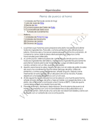 Hipervínculos
1°G MC MAQ. 11 08/09/15
Pierna de puerco al horno
1 Unidades de Pierna de cerdo (4-5 kg)
1 Lata de Jugo de Piña
2 Diente de Ajo
2 Cuchara sopera de Caldo de Pollo
½ Cucharadita de Salsa soya
1 Puñado de Condimentos
Relleno.
1 Unidades de Pimiento rojo
1 Unidades de Zanahorita
200 Gramos de Jamón
200 Gramos de Tocino
1. Lo primero que haremos para preparar este plato navideño será alistar
todos los ingredientes. Para ello, corta los pimientos y las zanahorias en
juliana, tritura los ajos y trocea en piezas pequeñas el tocino y el jamón. Al
comprar la carne, pide la pieza deshuesada y con algunos cortes
transversales para rellenarla.
2. A continuación, rellena la pieza de carne introduciendo por los cortes
todos los ingredientes del relleno, mezcla estos ingredientespreviamente
para llenar toda la pierna de forma pareja. Luego enrolla la pierna de
cerdo y amarra con un hilo, puedes usar pabilo.
3. Aparte, para hacer la salsa, mezcla los ajos con el caldo de pollo, la salsa
de soya y los condimentos con la mitad del jugo de piña. Utiliza sal,
pimienta y comino para condimentar, añade al gusto. Deja la carne
marinando en esta mezcla de un día para otro en la nevera. Puedes
dejarlo en una bolsa de plástico o en un envase.
4. Al día siguiente, coloca la pierna con la salsa en una fuente para horno,
añade el resto del jugo de piña y tapa el molde con papel aluminio o de
plata. Lleva al horno y cocina por unas 3 horas a 200ºC. Calcula que la
carne debe asarse una media hora por kilo.
5. Pasado el tiempo, destapa y deja reposar. Sirve la pierna de puerco al
horno y acompaña con una rica ensalada fresca de judías blancas o
un pan de jamón. Disfruta de una cena de navidad inolvidabley cierra con
la noche con un sorbete de cava como postre.
 