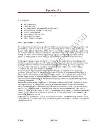 Hipervínculos
1°G MC MAQ. 11 08/09/15
PIZZA.
Ingredientes
 300 g de harina
 160 g de agua
 5 g de levadura de panadería instantánea
 20 g de aceite de oliva virgen extra
 1 cucharadita de sal
 200 g de salsa de tomate
 100 g de mozzarella
 100 g de jamón de york
Paso a paso para hacer pizza
En un bol ponemos todos los ingredientes de la masa: harina, agua, levadura, aceite y sal
y mezclamos bien con una cuchara. Una masa de pizza es como un pan sencillo. Se
puede hacer con cualquier tipo de harina y la cantidad de agua será aproximadamente
de la mitad de la de harina. Si usamos una harina con más cantidad de gluten (harina de
fuerza) entonces necesitaremos algo más de agua y si utilizamos una harina normal
(como la de hoy) con la mitad de agua (por harina) y un poco más será suficiente.
Acto seguido pasaremos a amasar. Si tenemos una amasadora estupendo porque no
tendremos que hacer gran cosa. Si no tenemos lo unico que haremos será estirar la masa
y recoger con la palma de la mano hasta conseguir una masa que no se pega a las
manos ni a la mesa, es una masa fina y elástica. Entre 5 y 10 minutos serán más que
suficientes. No hará falta enharinar la mesa.
A continuación dejaremos fermentar la masa tapada. El objetivo es que doble de
volumen. ¿Y eso cuando lo hace? La respuesta es sencilla, si hace frio tardará más que si
hace calor. O al contrario, si hace calor tardará menos. Las mejores masas cuanto más
tarden mejor porque la masa se desarrolla de otra forma, pero con nuestra pizza sin
complicaciones nos dará igual. Nosotros la dejamos y cuando suba al doble seguiremos
por el siguiente paso.
Ahora que nuestra masa ha crecido lo suficiente podemos continuar. Cogemos la masa y
la desgasificamos, es decir la amasamos ligeramente para que vuelva a su volumen
inicial. Podemos pasar a dividirla para hacer pizzas pequeñas o hacer una grande. Para
estirarla sin complicaciones la estiramos con las manos como podamos o bien con un
rodillo, la forma es lo de menos, si sale cuadrada adelante si conseguís una masa redonda
genial. Le pondremos los ingredientes, primero el tomate, después el queso y el resto de
cosas que queramos añadir. EL
último paso es el del horno, y no es el menos importante. Con el horno precalentado a un
mínimo de 230 ºC metemos la pizza. Hornearemos durante unos 8-10 minutos, hasta que se
dore ligeramente.
 