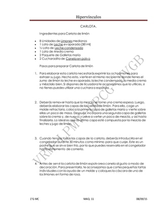 Hipervínculos
1°G MC MAQ. 11 08/09/15
CARLOTA.
Ingredientes para Carlota de limón
 8 Unidades de Limones medianos
 1 Lata de Leche evaporada (381ml)
 ½ Lata de Leche condensada
 1 Lata de Media crema
 2 Paquete de Galletas maría
 2 Cucharadita de Canela en polvo
Pasos para preparar Carlota de limón
1. Para elaborar esta carlota necesitarásexprimir los ocho limones para
extraer su jugo. Hecho esto, vierteen el mismo recipiente donde tienes el
zumo de limón la leche evaporada, la leche condensada, la media crema
y mézclalo bien. Si dispones de licuadora te aconsejamos que la utilices, si
no tienes puedes utilizar una cuchara o espátula.
2. Deberás remover hasta que la mezcla se torne una crema espesa. Luego,
deberás elaborar las capas de la carlota de limón. Para ello, coge un
molde refractario, coloca la primera capa de galletas maría y vierte sobre
ellas un poco de masa. Después, incorpora una segunda capa de galletas
sobre la crema y, de nuevo, vuelve a verter un poco de mezcla, y así hasta
finalizarla. Lo ideal es que la última capa esté compuesta por la mezcla de
leches y jugo de limón.
3. Cuando tengas todas las capas de la carlota, deberás introducirla en el
congelador durante 30 minutos como mínimo para que cuaje. Este es un
postre que se sirve bien frío, por lo que puedes reservarla en el congelador
hasta el momento de comerla.
4. Antes de servir la carlota de limón espolvorea canela al gusto a modo de
decoración. Para presentarla, te aconsejamos que cortespequeñas tartas
individuales con la ayuda de un molde y coloques la cáscara de uno de
los limones en forma de rosa.
 
