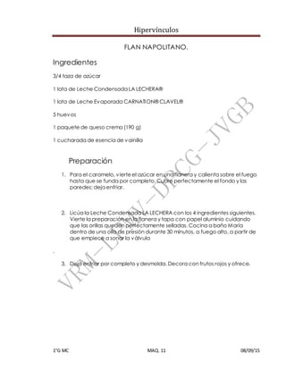 Hipervínculos
1°G MC MAQ. 11 08/09/15
FLAN NAPOLITANO.
Ingredientes
3/4 taza de azúcar
1 lata de Leche Condensada LA LECHERA®
1 lata de Leche Evaporada CARNATION® CLAVEL®
5 huevos
1 paquete de queso crema (190 g)
1 cucharada de esencia de vainilla
Preparación
1. Para el caramelo, vierteel azúcar en una flanera y calienta sobre el fuego
hasta que se funda por completo. Cubre perfectamente el fondo y las
paredes; deja enfriar.
2. Licúa la Leche Condensada LA LECHERA con los 4 ingredientes siguientes.
Vierte la preparación en la flanera y tapa con papel aluminio cuidando
que las orillas queden perfectamente selladas. Cocina a baño María
dentro de una olla de presión durante 30 minutos, a fuego alto, a partir de
que empiece a sonar la válvula
.
3. Deja enfriar por completo y desmolda. Decora con frutos rojos y ofrece.
 