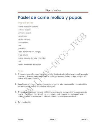Hipervínculos
1°G MC MAQ. 11 08/09/15
Pastel de carne molida y papas
Ingredientes
carne molida de primera
cebolla picada
pimiento picado
ajo picado
aceite de oliva
mantequilla
sal
pimienta
salsa de tomate con hongos
Para el Puré
papas peladas, lavadas y hervidas
sal
queso amarillo en rebanadas
Pasos
1. En una sarten colocar un poco de aceite de oliva, añadir la carne condimentada
con sal y pimienta, añadir el resto de los ingredientes y dejar cocinar hasta que la
carne esté bien cocida.
+
2. Aparte poner a hervir las papas con un poco de sal y mantequilla, cuando estén
suaves colar y majarlas hasta hacerlas puré.
+
3. En una bandeja para hornear colocar una capa de pure y encima una capa de
carne y así hasta completar todo la bandeja, colocar encima rebanadas de
queso y poner al horno por 15 minutos o hasta que el queso se derrita.
+
4. Servir caliente.
 