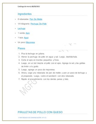 Catálogode menús 08/09/2015
1°HM MEDIOS DE COMUNICACIÓN 8-9-15
Ingredientes
 8 rebanadas Pan De Molde
 1/4 kilogramo Pechuga De Pollo
 Lechuga
 1 ramita Apio
 1 taza Agua
 Un poco Mayonesa
Pasos
1. Pica la lechuga en juliana.
2. Hierve la pechuga de pollo en agua y sal. Luego, deshiláchala.
3. Corta el apio en trocitos pequeños y finos.
4. Luego, en un bol mezcla el pollo con el apio. Agrega la sal y las gotitas
de limón a tu gusto.
5. Luego, agrega un poco de mayonesa.
6. Ahora, coge una rebanada de pan de molde y pon un poco de lechuga y
el preparado. Luego, cubre el sandwich con otra rebanada.
7. Repite el procedimiento con los demás panes y listo.
PIRULETAS DE POLLO CON QUESO
 