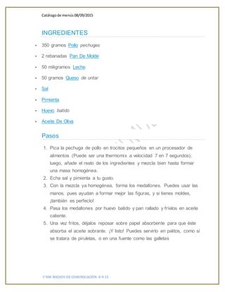 Catálogode menús 08/09/2015
1°HM MEDIOS DE COMUNICACIÓN 8-9-15
INGREDIENTES
 350 gramos Pollo pechugas
 2 rebanadas Pan De Molde
 50 miligramos Leche
 50 gramos Queso de untar
 Sal
 Pimienta
 Huevo batido
 Aceite De Oliva
Pasos
1. Pica la pechuga de pollo en trocitos pequeños en un procesador de
alimentos (Puede ser una thermomix a velocidad 7 en 7 segundos);
luego, añade el resto de los ingredientes y mezcla bien hasta formar
una masa homogénea.
2. Echa sal y pimienta a tu gusto.
3. Con la mezcla ya homogénea, forma los medallones. Puedes usar las
manos, pues ayudan a formar mejor las figuras, y si tienes moldes,
¡también es perfecto!
4. Pasa los medallones por huevo batido y pan rallado y fríelos en aceite
caliente.
5. Una vez fritos, déjalos reposar sobre papel absorbente para que éste
absorba el aceite sobrante. ¡Y listo! Puedes servirlo en palitos, como si
se tratara de piruletas, o en una fuente como las galletas
 