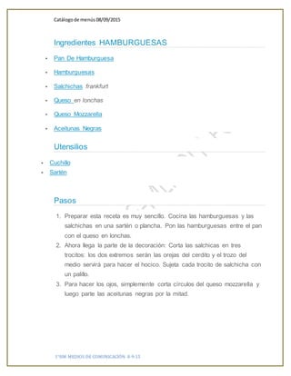 Catálogode menús 08/09/2015
1°HM MEDIOS DE COMUNICACIÓN 8-9-15
Ingredientes HAMBURGUESAS
 Pan De Hamburguesa
 Hamburguesas
 Salchichas frankfurt
 Queso en lonchas
 Queso Mozzarella
 Aceitunas Negras
Utensilios
 Cuchillo
 Sartén
Pasos
1. Preparar esta receta es muy sencillo. Cocina las hamburguesas y las
salchichas en una sartén o plancha. Pon las hamburguesas entre el pan
con el queso en lonchas.
2. Ahora llega la parte de la decoración: Corta las salchicas en tres
trocitos: los dos extremos serán las orejas del cerdito y el trozo del
medio servirá para hacer el hocico. Sujeta cada trocito de salchicha con
un palillo.
3. Para hacer los ojos, simplemente corta círculos del queso mozzarella y
luego parte las aceitunas negras por la mitad.
 