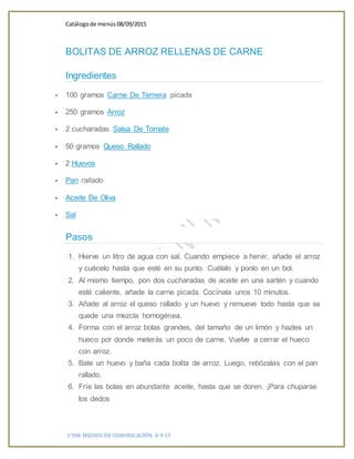 Catálogode menús 08/09/2015
1°HM MEDIOS DE COMUNICACIÓN 8-9-15
BOLITAS DE ARROZ RELLENAS DE CARNE
Ingredientes
 100 gramos Carne De Ternera picada
 250 gramos Arroz
 2 cucharadas Salsa De Tomate
 50 gramos Queso Rallado
 2 Huevos
 Pan rallado
 Aceite De Oliva
 Sal
Pasos
1. Hierve un litro de agua con sal. Cuando empiece a hervir, añade el arroz
y cuécelo hasta que esté en su punto. Cuélalo y ponlo en un bol.
2. Al mismo tiempo, pon dos cucharadas de aceite en una sartén y cuando
esté caliente, añade la carne picada. Cocínala unos 10 minutos.
3. Añade al arroz el queso rallado y un huevo y remueve todo hasta que se
quede una mezcla homogénea.
4. Forma con el arroz bolas grandes, del tamaño de un limón y hazles un
hueco por donde meterás un poco de carne. Vuelve a cerrar el hueco
con arroz.
5. Bate un huevo y baña cada bolita de arroz. Luego, rebózalas con el pan
rallado.
6. Fríe las bolas en abundante aceite, hasta que se doren. ¡Para chuparse
los dedos
 