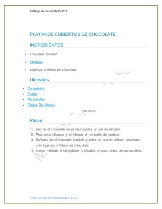 Catálogode menús 08/09/2015
1°HM MEDIOS DE COMUNICACIÓN 8-9-15
PLATANOS CUBIERTOS DE CHOCOLATE
INGREDIENTES
 chocolate fondant
 Plátanos
 toppings o fideos de chocolate
Utensilios
 Congelador
 Fuente
 Microondas
 Palitos De Madera
PUBLICIDAD
Pasos
1. Derrite el chocolate en el microondas un par de minutos.
2. Pela unos plátanos y pínchalos en un palito de madera.
3. Báñalos en el chocolate fundido y antes de que se enfríen decóralos
con toppings o fideos de chocolate.
4. Luego mételos al congelador y sácalos un poco antes de consumirlos.
 