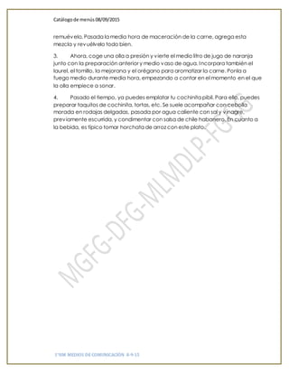 Catálogode menús 08/09/2015
1°HM MEDIOS DE COMUNICACIÓN 8-9-15
remuévelo. Pasada la media hora de maceración de la carne, agrega esta
mezcla y revuélvelo todo bien.
3. Ahora, coge una olla a presión y vierte el medio litro de jugo de naranja
junto con la preparación anterior y medio vaso de agua. Incorpora también el
laurel, el tomillo, la mejorana y el orégano para aromatizar la carne. Ponla a
fuego medio durante media hora, empezando a contar en el momento en el que
la olla empiece a sonar.
4. Pasado el tiempo, ya puedes emplatar tu cochinita pibil. Para ello, puedes
preparar taquitos de cochinita, tortas, etc. Se suele acompañar con cebolla
morada en rodajas delgadas, pasada por agua caliente con sal y vinagre,
previamente escurrida, y condimentar con salsa de chile habanero. En cuanto a
la bebida, es típico tomar horchata de arroz con este plato.
 