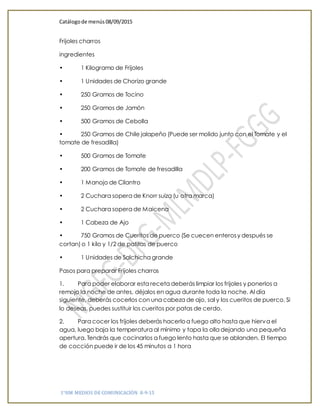 Catálogode menús 08/09/2015
1°HM MEDIOS DE COMUNICACIÓN 8-9-15
Frijoles charros
ingredientes
• 1 Kilogramo de Frijoles
• 1 Unidades de Chorizo grande
• 250 Gramos de Tocino
• 250 Gramos de Jamón
• 500 Gramos de Cebolla
• 250 Gramos de Chile jalapeño (Puede ser molido junto con el Tomate y el
tomate de fresadilla)
• 500 Gramos de Tomate
• 200 Gramos de Tomate de fresadilla
• 1 Manojo de Cilantro
• 2 Cuchara sopera de Knorr suiza (u otra marca)
• 2 Cuchara sopera de Maicena
• 1 Cabeza de Ajo
• 750 Gramos de Cueritos de puerco (Se cuecen enterosy después se
cortan) o 1 kilo y 1/2 de patitas de puerco
• 1 Unidades de Salchicha grande
Pasos para preparar Frijoles charros
1. Para poder elaborar esta receta deberás limpiar los frijoles y ponerlos a
remojo la noche de antes, déjalos en agua durante toda la noche. Al día
siguiente, deberás cocerlos con una cabeza de ajo, sal y los cueritos de puerco. Si
lo deseas, puedes sustituir los cueritos por patas de cerdo.
2. Para cocer los frijoles deberás hacerloa fuego alto hasta que hierva el
agua, luego baja la temperatura al mínimo y tapa la olla dejando una pequeña
apertura. Tendrás que cocinarlos a fuego lento hasta que se ablanden. El tiempo
de cocción puede ir de los 45 minutos a 1 hora
 
