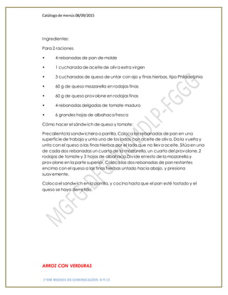 Catálogode menús 08/09/2015
1°HM MEDIOS DE COMUNICACIÓN 8-9-15
Ingredientes:
Para 2 raciones
• 4 rebanadas de pan de molde
• 1 cucharada de aceite de oliva extra virgen
• 3 cucharadas de queso de untar con ajo y finas hierbas, tipo Philadelphia
• 60 g de queso mozzarella en rodajas finas
• 60 g de queso provolone en rodajas finas
• 4 rebanadas delgadas de tomate maduro
• 6 grandes hojas de albahaca fresca
Cómo hacer el sándwich de queso y tomate:
Precalienta la sandwichera o parrilla. Coloca las rebanadas de pan en una
superficie de trabajo y unta uno de los lados con aceite de oliva. Da la vuelta y
unta con el queso a las finas hierbas por el lado que no lleva aceite. Sitúa en una
de cada dos rebanadas un cuarto de la mozzarella, un cuarto del provolone, 2
rodajas de tomate y 3 hojas de albahaca.Divide el resto de la mozzarella y
provolone en la parte superior. Coloca las dos rebanadas de pan restantes
encima con el queso a las finas hierbas untado hacia abajo, y presiona
suavemente.
Coloca el sandwich en la parrilla, y cocina hasta que el pan esté tostado y el
queso se haya derretido.
ARROZ CON VERDURAS
 