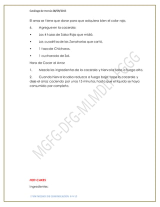Catálogode menús 08/09/2015
1°HM MEDIOS DE COMUNICACIÓN 8-9-15
El arroz se tiene que dorar para que adquiera bien el color rojo.
6. Agregue en la cacerola:
• Las 4 tazas de Salsa Roja que midió.
• Los cuadritos de las Zanahorias que cortó.
• 1 taza de Chícharos.
• 1 cucharada de Sal.
Hora de Cocer el Arroz
1. Mezcle los ingredientes de la cacerola y hierva la salsa a fuego alto.
2. Cuando hierva la salsa reduzca a fuego bajo, tape la cacerola y
deje el arroz cociendo por unos 15 minutos, hasta que el líquido se haya
consumido por completo.
HOT-CAKES
Ingredientes:
 