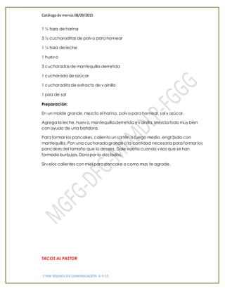 Catálogode menús 08/09/2015
1°HM MEDIOS DE COMUNICACIÓN 8-9-15
1 ½ taza de harina
3 ½ cucharaditas de polvo para hornear
1 ¼ taza de leche
1 huevo
3 cucharadas de mantequilla derretida
1 cucharada de azúcar
1 cucharadita de extracto de vainilla
1 piza de sal
Preparación:
En un molde grande, mezcla el harina, polvo para hornear, sal y azúcar.
Agrega la leche, huevo, mantequilla derretida y vainilla. Mezcla todo muy bien
con ayuda de una batidora.
Para formar los pancakes, calienta un sartén a fuego medio, engrásalo con
mantequilla. Pon una cucharada grande o la cantidad necesaria para formar los
pancakes del tamaño que lo desees. Dale vuelta cuando veas que se han
formado burbujas. Dora por lo dos lados.
Sírvelos calientes con miel para pancake o como mas te agrade.
TACOS AL PASTOR
 