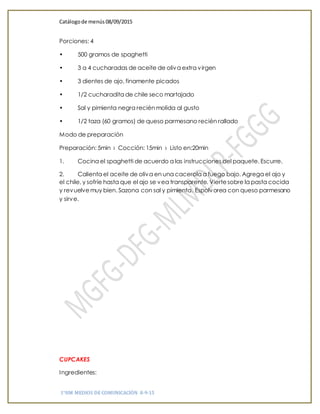 Catálogode menús 08/09/2015
1°HM MEDIOS DE COMUNICACIÓN 8-9-15
Porciones: 4
• 500 gramos de spaghetti
• 3 a 4 cucharadas de aceite de oliva extra virgen
• 3 dientes de ajo, finamente picados
• 1/2 cucharadita de chile seco martajado
• Sal y pimienta negra recién molida al gusto
• 1/2 taza (60 gramos) de queso parmesano recién rallado
Modo de preparación
Preparación: 5min › Cocción: 15min › Listo en:20min
1. Cocina el spaghetti de acuerdo a las instrucciones del paquete. Escurre.
2. Calienta el aceite de oliva en una cacerola a fuego bajo. Agrega el ajo y
el chile, y sofríe hasta que el ajo se vea transparente. Viertesobre la pasta cocida
y revuelvemuy bien. Sazona con sal y pimienta. Espolvorea con queso parmesano
y sirve.
CUPCAKES
Ingredientes:
 