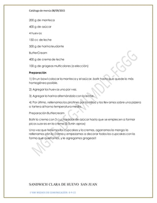 Catálogode menús 08/09/2015
1°HM MEDIOS DE COMUNICACIÓN 8-9-15
200 g de manteca
400 g de azúcar
4 huevos
150 cc de leche
500 g de harina leudante
ButterCream
400 g de crema de leche
100 g de grageas multicolores (a elección)
Preparación
1) En un bowl colocar la manteca y el azúcar, batir hasta que quede lo más
homogéneo posible.
2) Agregar los huevos uno por vez.
3) Agregar la harina alternándola con la leche.
4) Por último, rellenamos los pirotines por la mitad y los llevamos sobre una pizzera
o tartera al horno temperatura media.
Preparación Buttercream
Batir la crema con 3 cucharadas de azúcar hasta que se empiecen a formar
picos suaves en la crema (3-5 min aprox)
Una vez que tenemos los cupcakes y la cremas, agarramos la manga la
rellenamos con la crema y empezamos a decorar todos los cupcakes con la
forma que querramos, y le agregamos grageas!!
SANDWICH CLARA DE HUEVO SAN JUAN
 