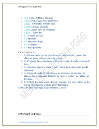 Catálogode menús 08/09/2015
1°HM MEDIOS DE COMUNICACIÓN 8-9-15
 75 g Claras de Huevo San Juan
 2 pzas. Pan de caja de su preferencia
 2 pzas. Rebanadas jitomate bola
 2 hojas Lechuga escarola
 2 pzas. Jamón pavo en rebanadas
 2 pzas. Tocino frito
 C/s Cebolla morada
 C/s Mostaza
 C/s Mayonesa Light
 C/s Aceitunas
 C/s Sal y pimienta
PROCEDIMIENTO:
1. 1.- En una sartén con un poco de aceite, dejar calentar y verter las
claras de huevo sal pimentar e incorporar
2. 2.- Continuar la cocción hasta obtener la cocción deseada en forma de
torta.
3. 3.- Al mismo tiempo a tostar el pan. Untarle la mostaza junto con la
mayonesa.
4. 4.- formar el sándwich colocándole las rebanadas de jitomate, las
clara de huevo San Juan, el Jamón de Pavo, el tocino y por último las
lechugas.
5. 5.- Colorar la otra revenada de pan y sujetarlo con unos palillos en los
que se colocaran las aceituna como decoración.
NOTA: Se puede acompañar con manzana y moras
SANDWICH DE POLLO
 