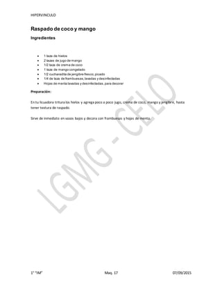 HIPERVINCULO
1° “IM” Maq. 17 07/09/2015
Raspado de coco y mango
Ingredientes
 1 taza de hielos
 2 tazas de jugo de mango
 1/2 taza de crema de coco
 1 taza de mango congelado
 1/2 cucharadita de jengibre fresco,picado
 1/4 de taza de frambuesas,lavadas y desinfectadas
 Hojas de menta lavadas y desinfectadas,para decorar
Preparación:
En tu licuadora tritura los hielos y agrega poco a poco jugo, crema de coco, mango y jengibre, hasta
tener textura de raspado.
Sirve de inmediato en vasos bajos y decora con frambuesas y hojas de menta.
 