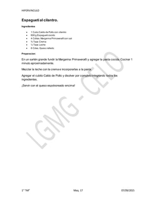 HIPERVINCULO
1° “IM” Maq. 17 07/09/2015
Espaguetial cilantro.
Ingredientes
 1 Cubo Caldo de Pollo con cilantro
 600 g Espagueti cocido
 4 Cditas.Margarina Primavera® con sal
 ¾ Taza Crema
 ¼ Taza Leche
 6 Cdas.Queso rallado
Preparacion:
En un sartén grande fundir la Margarina Primavera® y agregar la pasta cocida. Cocinar 1
minuto aproximadamente.
Mezclar la leche con la crema e incorporarlas a la pasta.
Agregar el cubito Caldo de Pollo y disolver por completo integrando todos los
ingredientes.
¡Servir con el queso espolvoreado encima!
 